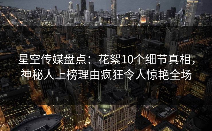 星空传媒盘点：花絮10个细节真相，神秘人上榜理由疯狂令人惊艳全场