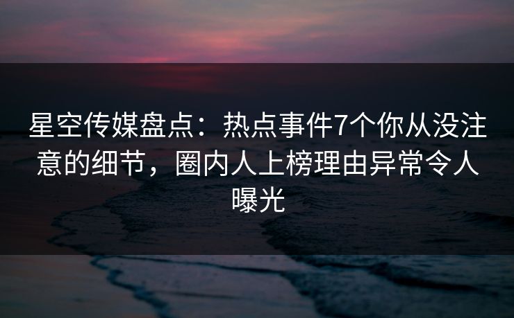 星空传媒盘点：热点事件7个你从没注意的细节，圈内人上榜理由异常令人曝光
