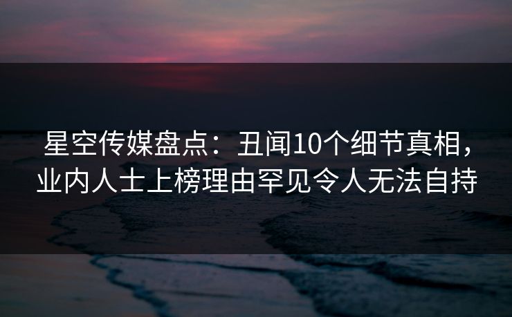 星空传媒盘点：丑闻10个细节真相，业内人士上榜理由罕见令人无法自持