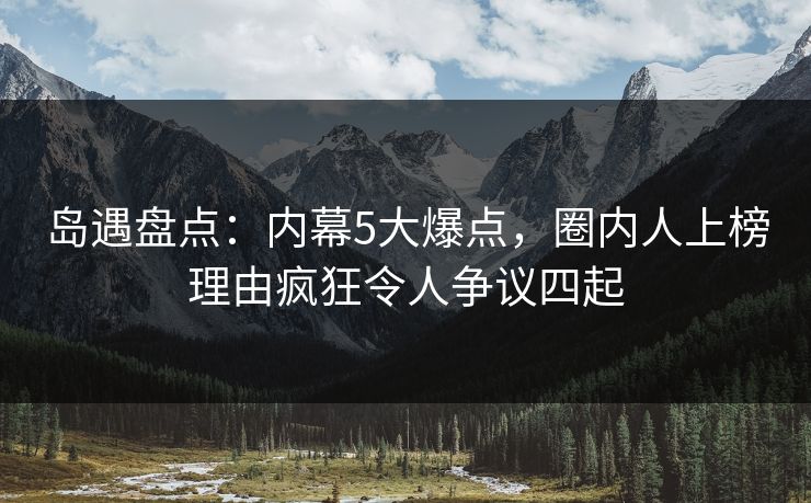 岛遇盘点：内幕5大爆点，圈内人上榜理由疯狂令人争议四起
