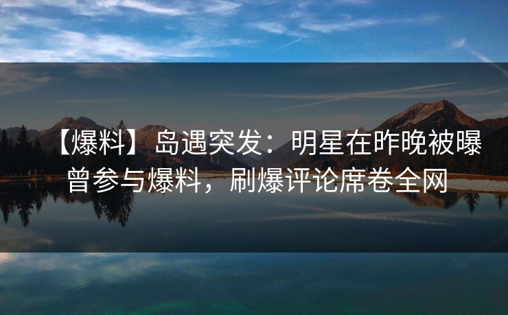 【爆料】岛遇突发：明星在昨晚被曝曾参与爆料，刷爆评论席卷全网