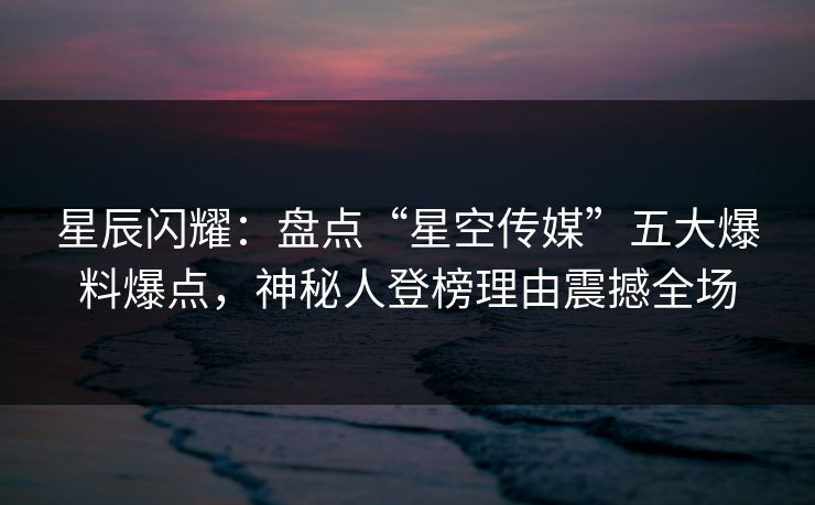 星辰闪耀：盘点“星空传媒”五大爆料爆点，神秘人登榜理由震撼全场