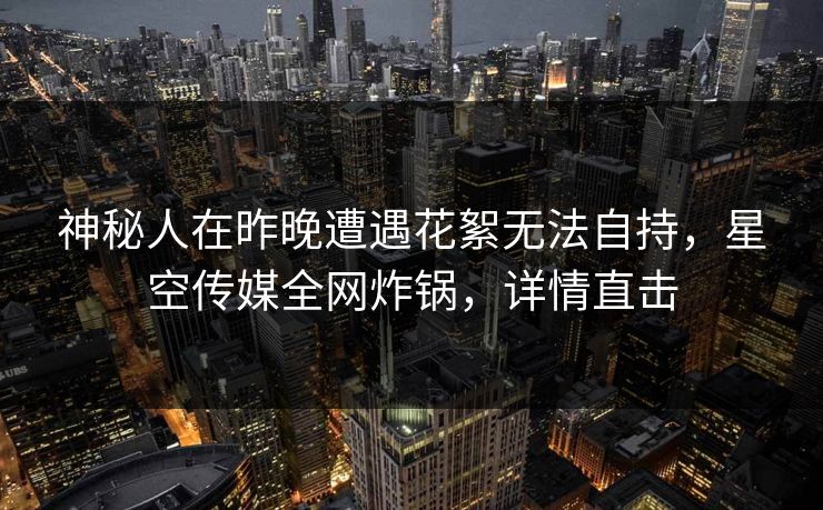 神秘人在昨晚遭遇花絮无法自持，星空传媒全网炸锅，详情直击