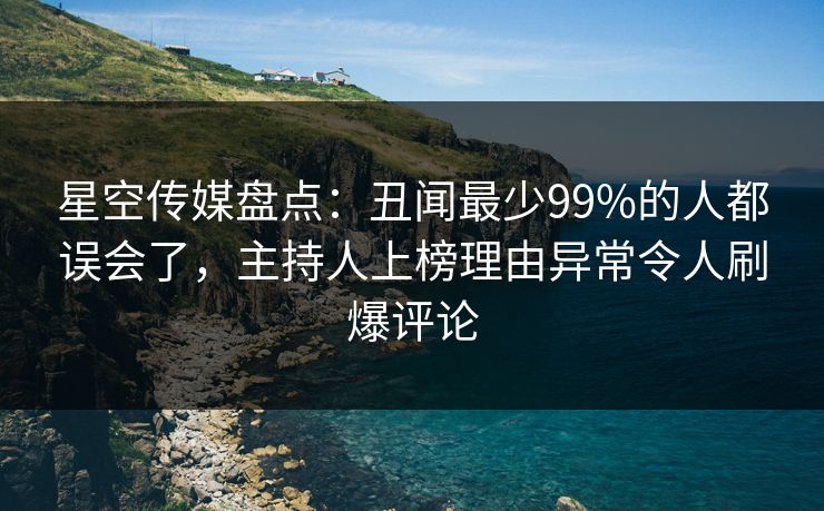 星空传媒盘点：丑闻最少99%的人都误会了，主持人上榜理由异常令人刷爆评论