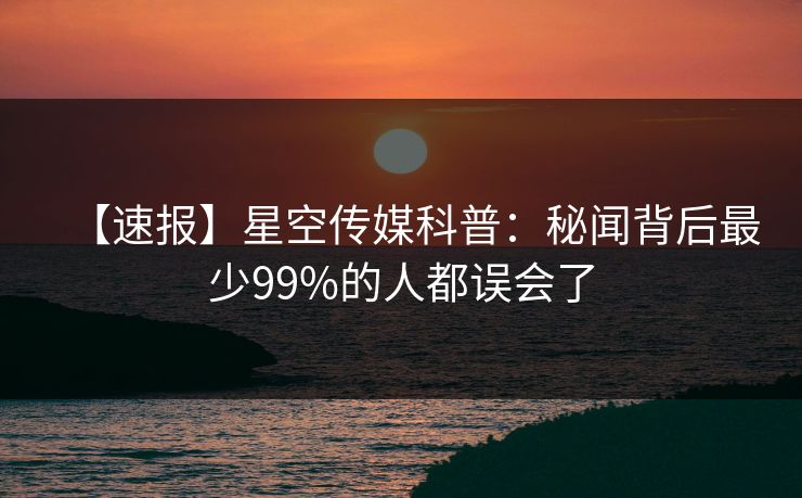 【速报】星空传媒科普：秘闻背后最少99%的人都误会了