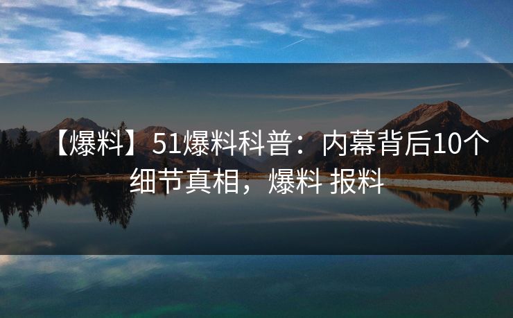 【爆料】51爆料科普：内幕背后10个细节真相，爆料 报料