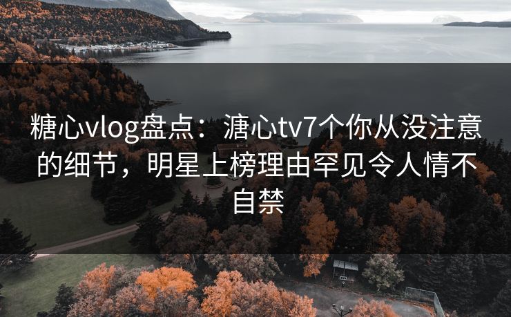 糖心vlog盘点：溏心tv7个你从没注意的细节，明星上榜理由罕见令人情不自禁