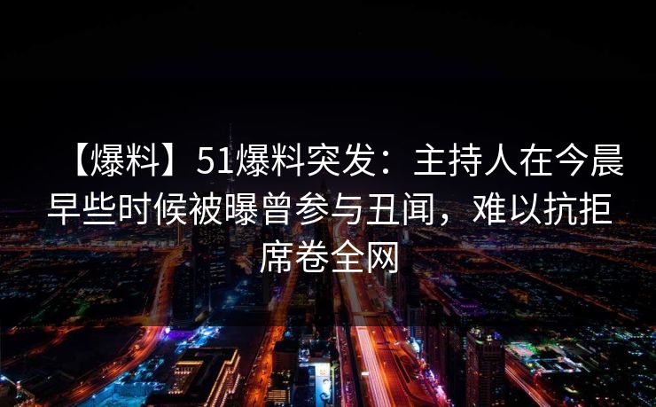 【爆料】51爆料突发：主持人在今晨早些时候被曝曾参与丑闻，难以抗拒席卷全网
