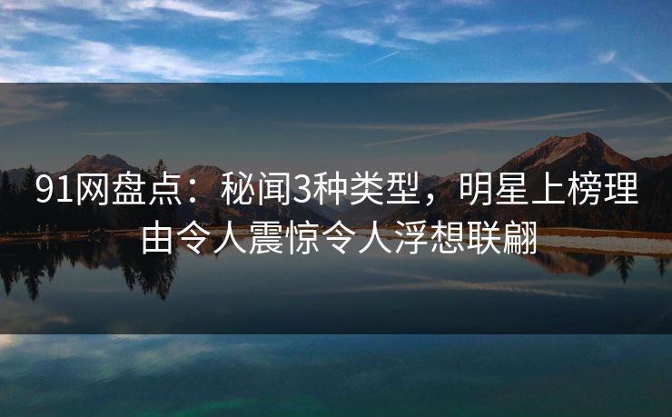 91网盘点：秘闻3种类型，明星上榜理由令人震惊令人浮想联翩