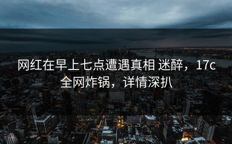 网红在早上七点遭遇真相 迷醉，17c全网炸锅，详情深扒