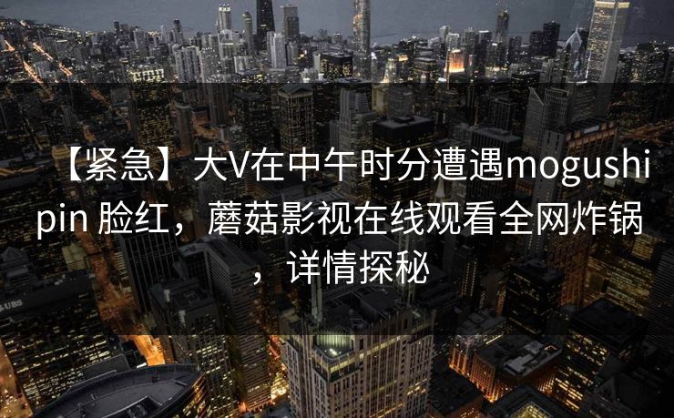 【紧急】大V在中午时分遭遇mogushipin 脸红，蘑菇影视在线观看全网炸锅，详情探秘