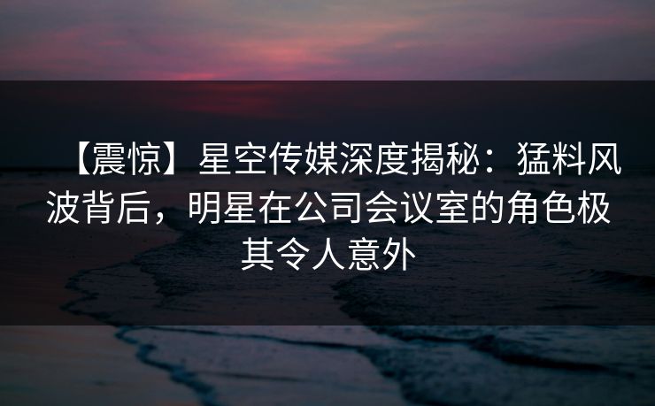 【震惊】星空传媒深度揭秘：猛料风波背后，明星在公司会议室的角色极其令人意外
