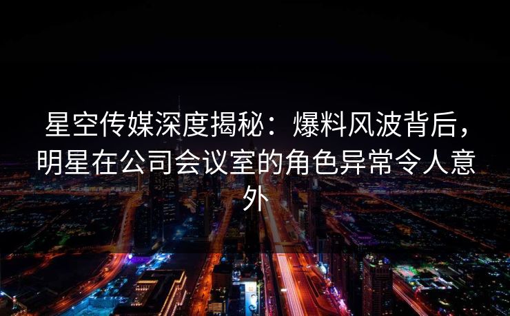 星空传媒深度揭秘：爆料风波背后，明星在公司会议室的角色异常令人意外