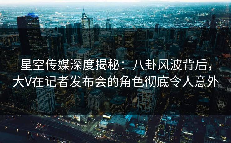 星空传媒深度揭秘：八卦风波背后，大V在记者发布会的角色彻底令人意外