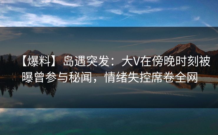 【爆料】岛遇突发：大V在傍晚时刻被曝曾参与秘闻，情绪失控席卷全网