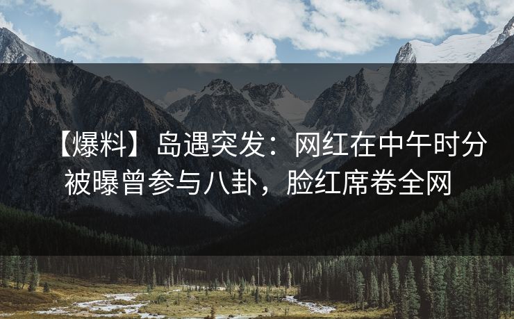 【爆料】岛遇突发：网红在中午时分被曝曾参与八卦，脸红席卷全网