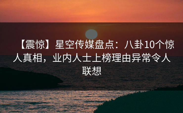 【震惊】星空传媒盘点：八卦10个惊人真相，业内人士上榜理由异常令人联想