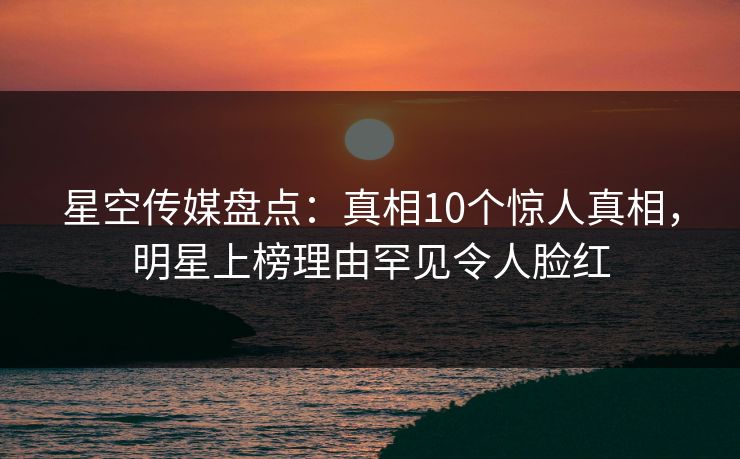 星空传媒盘点：真相10个惊人真相，明星上榜理由罕见令人脸红