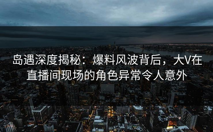 岛遇深度揭秘:爆料风波背后,大V在直播间现场的角色异常令人意外
