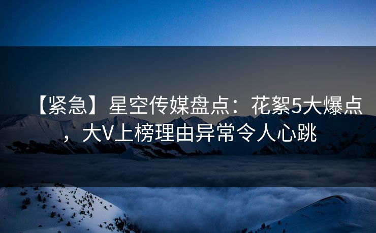 【紧急】星空传媒盘点:花絮5大爆点,大V上榜理由异常令人心跳