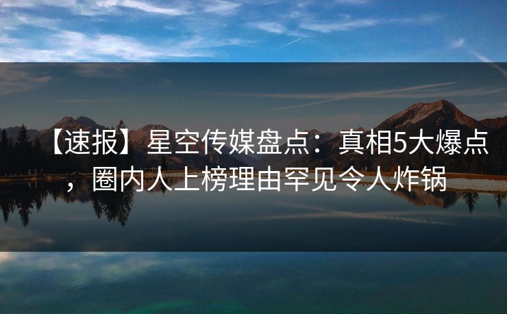 【速报】星空传媒盘点:真相5大爆点,圈内人上榜理由罕见令人炸锅 【速报】星空传媒盘点:真相5大爆点,圈内人上榜理由罕见令人炸锅