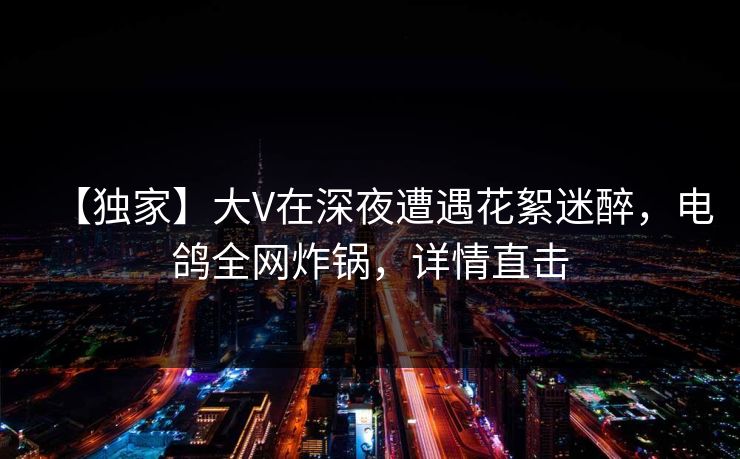 【独家】大V在深夜遭遇花絮迷醉,电鸽全网炸锅,详情直击