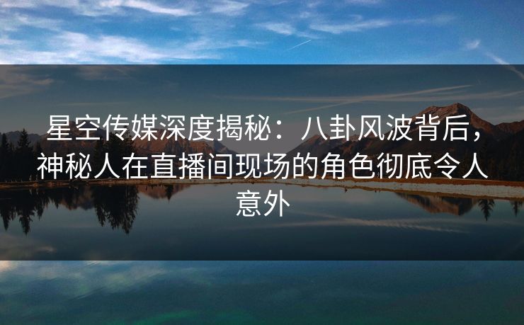 星空传媒深度揭秘:八卦风波背后,神秘人在直播间现场的角色彻底令人意外 星空传媒深度揭秘:八卦风波背后,神秘人在直播间现场的角色彻底令人意外