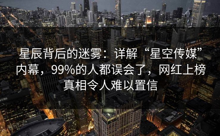 星辰背后的迷雾：详解“星空传媒”内幕，99%的人都误会了，网红上榜真相令人难以置信