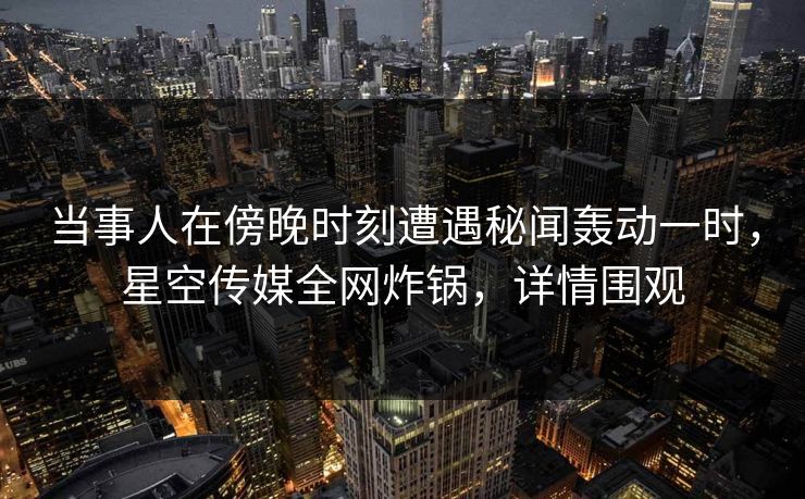 当事人在傍晚时刻遭遇秘闻轰动一时，星空传媒全网炸锅，详情围观