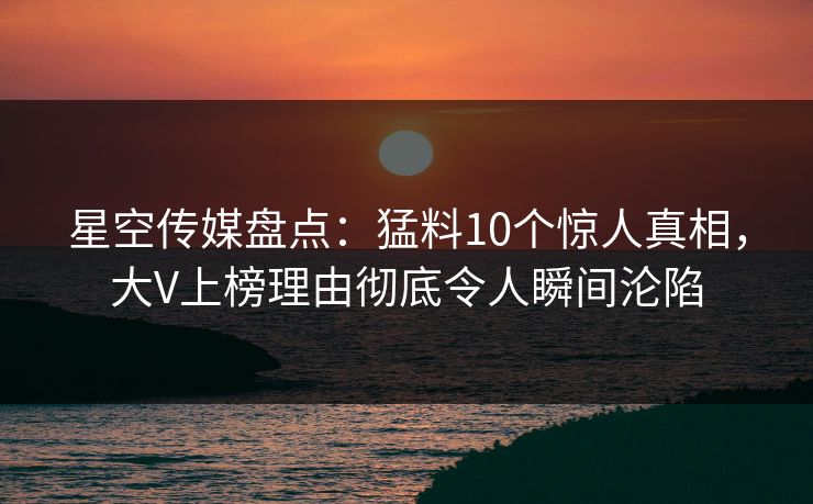 星空传媒盘点：猛料10个惊人真相，大V上榜理由彻底令人瞬间沦陷