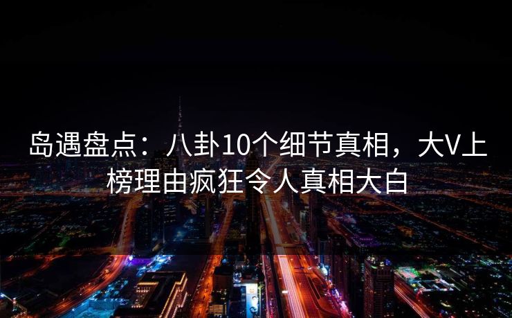 岛遇盘点:八卦10个细节真相,大V上榜理由疯狂令人真相大白