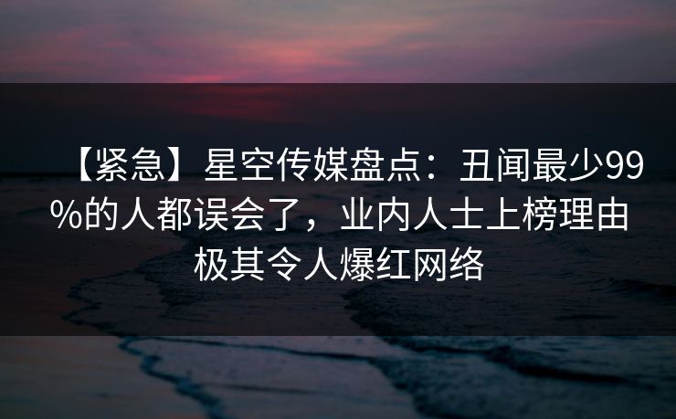 【紧急】星空传媒盘点：丑闻最少99%的人都误会了，业内人士上榜理由极其令人爆红网络