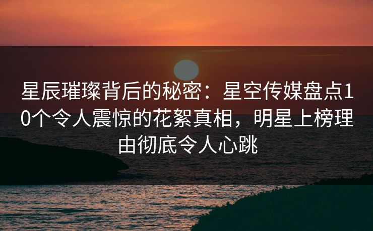 星辰璀璨背后的秘密：星空传媒盘点10个令人震惊的花絮真相，明星上榜理由彻底令人心跳