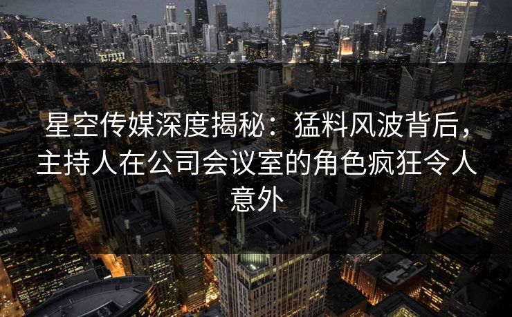星空传媒深度揭秘：猛料风波背后，主持人在公司会议室的角色疯狂令人意外
