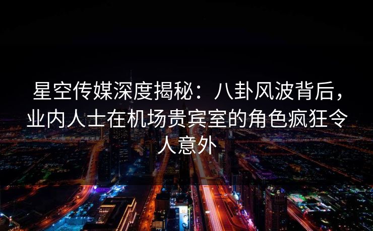 星空传媒深度揭秘：八卦风波背后，业内人士在机场贵宾室的角色疯狂令人意外