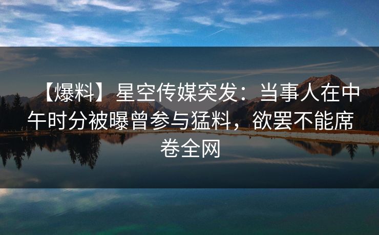 【爆料】星空传媒突发：当事人在中午时分被曝曾参与猛料，欲罢不能席卷全网