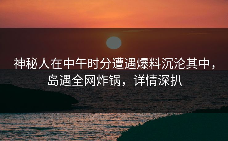 神秘人在中午时分遭遇爆料沉沦其中，岛遇全网炸锅，详情深扒