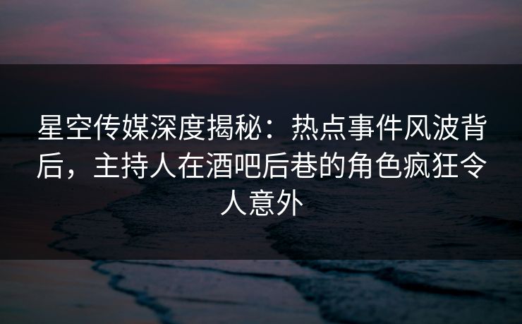 星空传媒深度揭秘：热点事件风波背后，主持人在酒吧后巷的角色疯狂令人意外