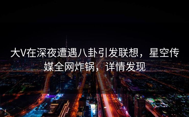 大V在深夜遭遇八卦引发联想,星空传媒全网炸锅,详情发现