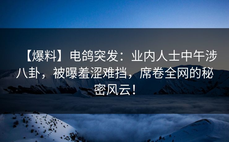 【爆料】电鸽突发:业内人士中午涉八卦,被曝羞涩难挡,席卷全网的秘密风云! 【爆料】电鸽突发:业内人士中午涉八卦,被曝羞涩难挡,席卷全网的秘密风云!