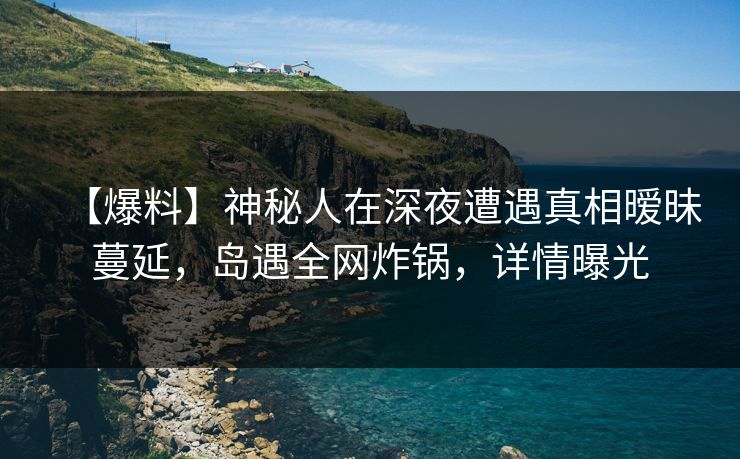 【爆料】神秘人在深夜遭遇真相暧昧蔓延,岛遇全网炸锅,详情曝光 【爆料】神秘人在深夜遭遇真相暧昧蔓延,岛遇全网炸锅,详情曝光