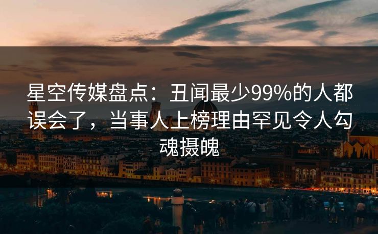 星空传媒盘点：丑闻最少99%的人都误会了，当事人上榜理由罕见令人勾魂摄魄
