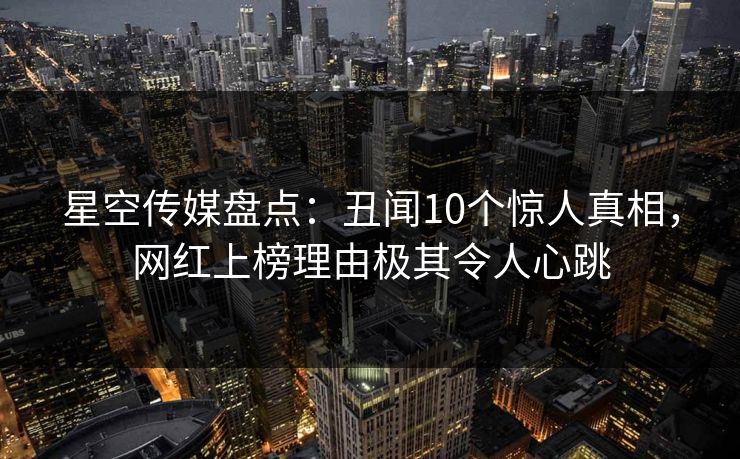 星空传媒盘点：丑闻10个惊人真相，网红上榜理由极其令人心跳