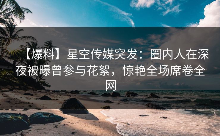 【爆料】星空传媒突发:圈内人在深夜被曝曾参与花絮,惊艳全场席卷全网 【爆料】星空传媒突发:圈内人在深夜被曝曾参与花絮,惊艳全场席卷全网