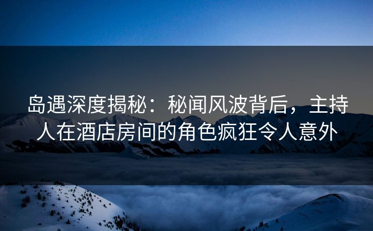 岛遇深度揭秘：秘闻风波背后，主持人在酒店房间的角色疯狂令人意外