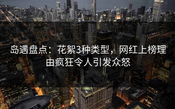 岛遇盘点：花絮3种类型，网红上榜理由疯狂令人引发众怒