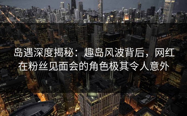 岛遇深度揭秘:趣岛风波背后,网红在粉丝见面会的角色极其令人意外 岛遇深度揭秘:趣岛风波背后,网红在粉丝见面会的角色极其令人意外
