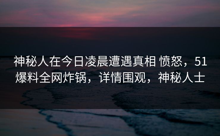神秘人在今日凌晨遭遇真相 愤怒,51爆料全网炸锅,详情围观,神秘人士 神秘人在今日凌晨遭遇真相 愤怒,51爆料全网炸锅,详情围观,神秘人士