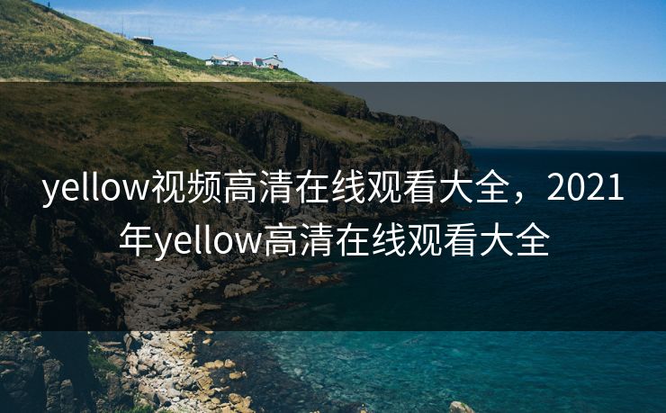 yellow视频高清在线观看大全，2021年yellow高清在线观看大全
