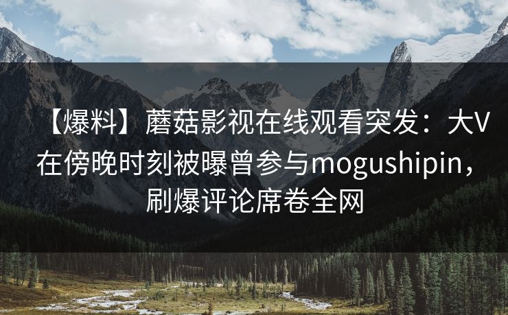 【爆料】蘑菇影视在线观看突发:大V在傍晚时刻被曝曾参与mogushipin,刷爆评论席卷全网 【爆料】蘑菇影视在线观看突发:大V在傍晚时刻被曝曾参与mogushipin,刷爆评论席卷全网